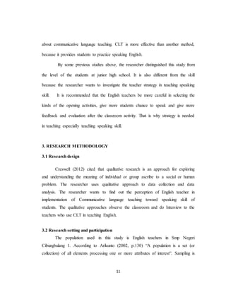 11
about communicative language teaching. CLT is more effective than another method,
because it provides students to practice speaking English.
By some previous studies above, the researcher distinguished this study from
the level of the students at junior high school. It is also different from the skill
because the researcher wants to investigate the teacher strategy in teaching speaking
skill. It is recommended that the English teachers be more careful in selecting the
kinds of the opening activities, give more students chance to speak and give more
feedback and evaluation after the classroom activity. That is why strategy is needed
in teaching especially teaching speaking skill.
3. RESEARCH METHODOLOGY
3.1 Research design
Creswell (2012) cited that qualitative research is an approach for exploring
and understanding the meaning of individual or group ascribe to a social or human
problem. The researcher uses qualitative approach to data collection and data
analysis. The researcher wants to find out the perception of English teacher in
implementation of Communicative language teaching toward speaking skill of
students. The qualitative approaches observe the classroom and do Interview to the
teachers who use CLT in teaching English.
3.2 Research setting and participation
The population used in this study is English teachers in Smp Negeri
Cibungbulang 1. According to Arikunto (2002, p.130) “A population is a set (or
collection) of all elements processing one or more attributes of interest”. Sampling is
 