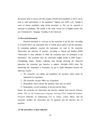 12
the process done to choose and take sample correctly from population so that it can be
used as valid representative to the population.” Sugiarto etal. (2003, p.4), “Sample is
some of chosen population using certain procedure so that can be expected to
represent its population. The sample in this study consist two of English teacher who
use Communicative Language Teaching in the Classroom.
3.3 Research Instrument
Research instrument is a tool use by the researcher to get the data. According
to Creswell (2012), the instruments have to contain good option to get the perception.
In conducting qualitative research, the instruments are used by the researcher
Observation and interview of teachers. According to Harrell and Bradley (2009)
“Observation is data collection in which the researcher does not participate in the
interactions.” The researcher does the observation English teacher in SMP Negeri 1
Cibungbulang Bogor. Besides collecting data through observing the classroom
interaction, the researcher uses interview to support. Alwasilah (2002) states “By
interviewing the respondent, a researcher can get in depth information because the
following reasons:
1. The researcher can explain and paraphrase the questions which cannot be
understood by respondent.
2. The researcher can give follow-up of questions.
3. Respondents tend to answer the questions when they are asked.
4. Respondents can tell something in the past and the future.
Hence, the researcher use observation and interview adapted from Ozsevik, Zekariya.
(2010). “The Use Of Communicative Language Teaching (CLT): Turkish Efl Teachers’
Perceived Difficulties In Implementing CLT In Turkey. Urbana, Illinois. And the
researcher modifies the observation into 20 questions and the interview into 10
questions.
3.4 The procedures of data collection
 