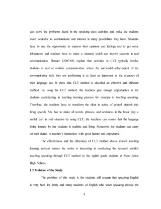2
can solve the problems faced in the speaking class activities and make the students
more desirable to communicate and interact in many possibilities they have. Students
have to use the opportunity to express their opinions and feelings and to get some
information and teachers have to make a situation which can involve students in real
communication. Harmer (2007:69) explain that activities in CLT typically involve
students in real or realistic communication, where the successful achievement of the
communicative task they are performing is at least as important as the accuracy of
their language use. It show that CLT method is classifed an effective and effecient
method. By using the CLT method, the teachers give enough opportunites to the
students participating in teaching learning process for example in teaching speaking.
Therefore, the teachers have to transform the silent in active of printed simbols into
living speech. She has to make all words, phrases, and sentences in the book play a
usefull part in real situation by using CLT, the teachers can ensure that the language
being learned by her students is realistic and living. Moreover, the students can carry
on their duties or teacher’s instruction with good humor and enjoyment.
The effectiveness and the effeceincy of CLT method above toward teaching
learning process makes the writer is interesting in conducting the research entitled
teaching speaking through CLT method to the eighth grade students at State Junior
High School.
1.2 Problem of the Study
The problem of this study is the students still assume that speaking English
is very hard for them, and many teachers of English who teach speaking choose the
 