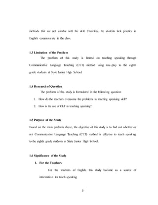 3
methods that are not suitable with the skill. Therefore, the students lack practice in
English communicate in the class.
1.3 Limitation of the Problem
The problem of this study is limited on teaching speaking through
Communicative Language Teaching (CLT) method using role-play to the eighth
grade students at State Junior High School.
1.4 Research of Question
The problem of this study is formulated in the following question:
1. How do the teachers overcome the problems in teaching speaking skill?
2. How is the use of CLT in teaching speaking?
1.5 Purpose of the Study
Based on the main problem above, the objective of this study is to find out whether or
not Communicative Language Teaching (CLT) method is effective to teach speaking
to the eighth grade students at State Junior High School.
1.6 Significance of the Study
1. For the Teachers
For the teachers of English, this study become as a source of
information for teach speaking.
 