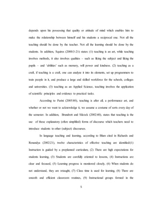 5
depends upon his possessing that quality or attitude of mind which enables him to
make the relationship between himself and his students a reciprocal one. Not all the
teaching should be done by the teacher. Not all the learning should be done by the
students. In addition, Squires (2000:3-21) states: (1) teaching is an art, while teaching
involves methods, it also involves qualities – such as liking the subject and liking the
pupils – and ‘abilities’ such as memory, will power and kindness. (2) teaching as a
craft, if teaching is a craft, one can analyze it into its elements, set up programmers to
train people in it, and produce a large and skilled workforce for the schools, colleges
and universities. (3) teaching as an Applied Science, teaching involves the application
of scientific principles and evidence to practical tasks.
According to Parini (2005:80), teaching is after all, a performance art, and
whether or not we want to acknowledge it, we assume a costume of sorts every day of
the semester. In addition, Brundrett and Silcock (2002:40), states that teaching is the
use of those explanatory (often simplified) forms of discourse which teachers need to
introduce students to other (subject) discourses.
In language teaching and learning, according to Blum cited in Richards and
Renandya (2002:21), twelve characteristics of effective teaching are identified:(1)
Instruction is guided by a preplanned curriculum, (2) There are high expectations for
students learning, (3) Students are carefully oriented to lessons, (4) Instructions are
clear and focused, (5) Learning progress is monitored closely, (6) When students do
not understand, they are retaught, (7) Class time is used for learning, (8) There are
smooth and efficient classroom routines, (9) Instructional groups formed in the
 