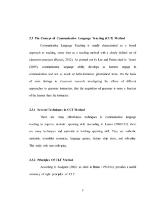 7
2.3 The Concept of Communicative Language Teaching (CLT) Method
Communicative Language Teaching is usually characterized as a broad
approach to teaching, rather than as a teaching method with a clearly defined set of
classroom practices (Banciu, 2012). As pointed out by Lee and Patten cited in Beneti
(2009), communicative language ability develops as learners engage in
communication and not as result of habit-formation grammatical items. On the basis
of main findings in classroom research investigating the effects of different
approaches to grammar instruction, that the acquisition of grammar is more a function
of the learner than the instructor.
2.3.1 Several Techniques in CLT Method
There are many effectiviness techniques in communicative language
teaching to improve students’ speaking skill. According to Larsen (2000:132), there
are many techniques and materials in teaching speaking skill. They are authentic
materials, scrambles sentences, language games, picture strip story, and role-play.
This study only uses role-play.
2.3.2 Principles Of CLT Method
According to Savignon (2002, as cited in Berns 1990:104), provides a useful
summary of eight principles of CLT:
 