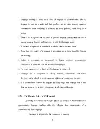 8
1. Language teaching is based on a view of language as communication. That is,
language is seen as a social tool that speakers use to make meaning; speakers
communicate about something to someone for some purpose, either orally or in
writing.
2. Diversity is recognized and accepted as part of language development and use in
second language learners and users, as it is with first language users.
3. A learner’s competence is considered in relative, not in absolute, terms.
4. More than one variety of a language is recognized as a viable model for learning
and teaching.
5. Culture is recognized as instrumental in shaping speakers’ communicative
competence, in both their first and subsequent languages.
6. No single methodology or fixed set of techniques is prescribed.
7. Language use is recognized as serving ideational, interpersonal, and textual
functions and is related to the development of learners’ competence in each.
8. It is essential that learners be engaged in doing things with language that is, that
they use language for a variety of purposes in all phases of learning.
2.3.3 The Characteristics of CLT method
According to Richards and Rodgers (1986:71), analysis of theoretical base of
communicative language teaching offer the following four characteristics of a
communicative view language:
 Language is a system for the expression of meaning
 