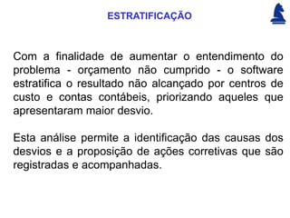 ESTRATIFICAÇÃO



Com a finalidade de aumentar o entendimento do
problema - orçamento não cumprido - o software
estratifica o resultado não alcançado por centros de
custo e contas contábeis, priorizando aqueles que
apresentaram maior desvio.

Esta análise permite a identificação das causas dos
desvios e a proposição de ações corretivas que são
registradas e acompanhadas.
 