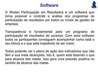 Software
O Stratec Participação em Resultados é um software que
torna possível o controle e análise dos programas de
participação de resultados por todos os níveis de gestão da
empresa.

Transparência é fundamental para um programa de
participação de resultados de sucesso. Com esse software
todos os participantes conseguem acompanhar como está o
seu bônus e o que está impedindo de ser maior.

Todos poderão ver o plano de ação dos indicadores que não
têm a sua meta alcançada, isto é, quem está fazendo o que
para alcance das metas. Isso gera uma pressão positiva no
sentido de alcance das metas.
 