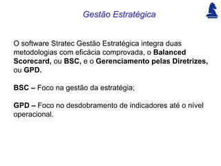 Gestão Estratégica


O software Stratec Gestão Estratégica integra duas
metodologias com eficácia comprovada, o Balanced
Scorecard, ou BSC, e o Gerenciamento pelas Diretrizes,
ou GPD.

BSC – Foco na gestão da estratégia;

GPD – Foco no desdobramento de indicadores até o nível
operacional.
 
