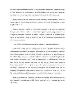 prismas que él había hecho. Cuando la luz del sol pasó por una pequeña hendidura y luego
a través del prisma, formó un espectro con los colores del arco iris, tal como Fraunhofer
esperaba, pero para su sorpresa, el espectro contenía una serie de líneas oscuras.


   ¿Líneas oscuras? Eso es lo opuesto de todo lo que hemos venido hablando. Usted me
ha dicho que los diferentes elementos crean una serie de líneas brillantes a determinadas
longitudes de onda.


   Eso es lo que ocurre cuando un elemento es calentado. En términos del modelo de
Bohr, el calentar los átomos les da una cierta energía extra, así que algunos electrones
pueden saltar a niveles superiores de energía. Entonces, cuando uno de estos electrones
vuelve al nivel inferior, emite un fotón—en una de las frecuencias especiales de ese
elemento, por supuesto.


   Y esos fotones crean las líneas brillantes en el espectro que usted me mostró.


   Exactamente—eso es lo que se llama espectro de emisión. Pero hay otra forma en que
un elemento puede producir un espectro. Suponga que en lugar de una muestra calentada
de un elemento, usted tiene ese mismo elemento en la forma de un gas relativamente
frío. Ahora, digamos que una fuente de luz blanca—conteniendo todas las longitudes de
onda visibles—es dirigida al gas. Cuando los fotones de la luz blanca pasan a través del
gas, algunos de ellos pueden interactuar con los átomos—siempre que tengan la
frecuencia apropiada para empujar un electrón de ese elemento hasta un nivel superior
de energía. Los fotones en esas frecuencias particulares son absorbidos por el gas. Sin
embargo, como usted lo anotó antes, los átomos son “transparentes” no lei esto y no me
fije que esta editado a propósito para exponerme a los fotones de otras frecuencias…


   Entonces todas las otras frecuencias saldrían intactas del gas. Así, el espectro de la luz
que ha pasado a través del gas tendría algunos “agujeros” en las frecuencias que fueron
absorbidas.
 