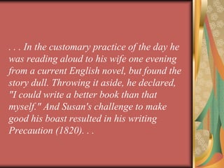 . . . In the customary practice of the day he
was reading aloud to his wife one evening
from a current English novel, but found the
story dull. Throwing it aside, he declared,
"I could write a better book than that
myself." And Susan's challenge to make
good his boast resulted in his writing
Precaution (1820). . .
 