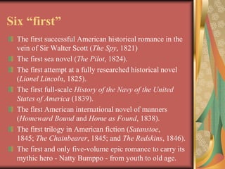 Six “first”
  The first successful American historical romance in the
  vein of Sir Walter Scott (The Spy, 1821)
  The first sea novel (The Pilot, 1824).
  The first attempt at a fully researched historical novel
  (Lionel Lincoln, 1825).
  The first full-scale History of the Navy of the United
  States of America (1839).
  The first American international novel of manners
  (Homeward Bound and Home as Found, 1838).
  The first trilogy in American fiction (Satanstoe,
  1845; The Chainbearer, 1845; and The Redskins, 1846).
  The first and only five-volume epic romance to carry its
  mythic hero - Natty Bumppo - from youth to old age.
 
