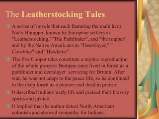 The Leatherstocking Tales
 A series of novels that each featuring the main hero
 Natty Bumppo, known by European settlers as
 "Leatherstocking," 'The Pathfinder", and "the trapper"
 and by the Native Americans as "Deerslayer," "
 Carabine" and "Hawkeye".
 The five Cooper tales constitute a mythic reproduction
 of the whole process: Bumppo once lived in forest as a
 pathfinder and deerslayer servicing for Britain. After
 war, he was not adapt to the peace life, so he continued
 to the deep forest as a pioneer and dead in prairie.
 It described Indians' early life and praised their bravery
 spirits and justice.
 It implied that the author detest North American
 colonists and showed sympathy for Indians.
 