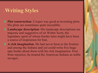 .   Writing Styles
     Plot construction: Cooper was good at inventing plots.
     His plots are sometimes quite incredible.
     Landscape description: His landscape descriptions are
     majestic and suggestive of sir Walter Scott, the
     legendary spirit of whose border tales might have been
     a source of inspiration for him.
     A rich imagination: He had never been to the frontier
     and among the Indians and yet could write five huge
     epic books about them with his rich imagination. Free
     from injustice, he treated the American Indians as noble
     savages.
 