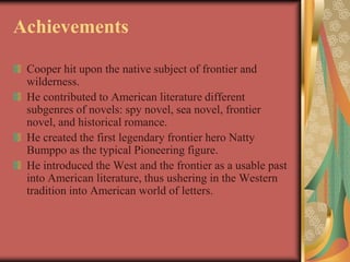 Achievements

 Cooper hit upon the native subject of frontier and
 wilderness.
 He contributed to American literature different
 subgenres of novels: spy novel, sea novel, frontier
 novel, and historical romance.
 He created the first legendary frontier hero Natty
 Bumppo as the typical Pioneering figure.
 He introduced the West and the frontier as a usable past
 into American literature, thus ushering in the Western
 tradition into American world of letters.
 