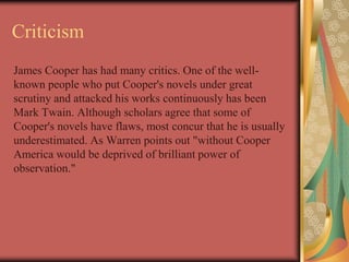 Criticism
James Cooper has had many critics. One of the well-
known people who put Cooper's novels under great
scrutiny and attacked his works continuously has been
Mark Twain. Although scholars agree that some of
Cooper's novels have flaws, most concur that he is usually
underestimated. As Warren points out "without Cooper
America would be deprived of brilliant power of
observation."
 