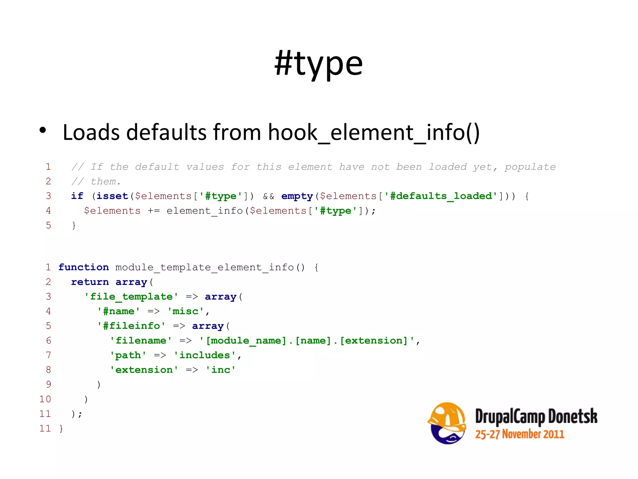 #type Loads defaults from hook_element_info() 1  function  module_template_element_info() { 2  return   array ( 3  'file_template'  =>  array ( 4  '#name'  =>  'misc' , 5  '#fileinfo'  =>  array ( 6  'filename'  =>  '[module_name].[name].[extension]' , 7  'path'  =>  'includes' , 8  'extension'  =>  'inc' 9  ) 10  ) 11  );   11  } 1  // If the default values for this element have not been loaded yet, populate 2  // them. 3  if  ( isset ( $elements [ '#type' ]) &&  empty ( $elements [ '#defaults_loaded' ])) { 4  $elements  += element_info( $elements [ '#type' ]); 5  } 