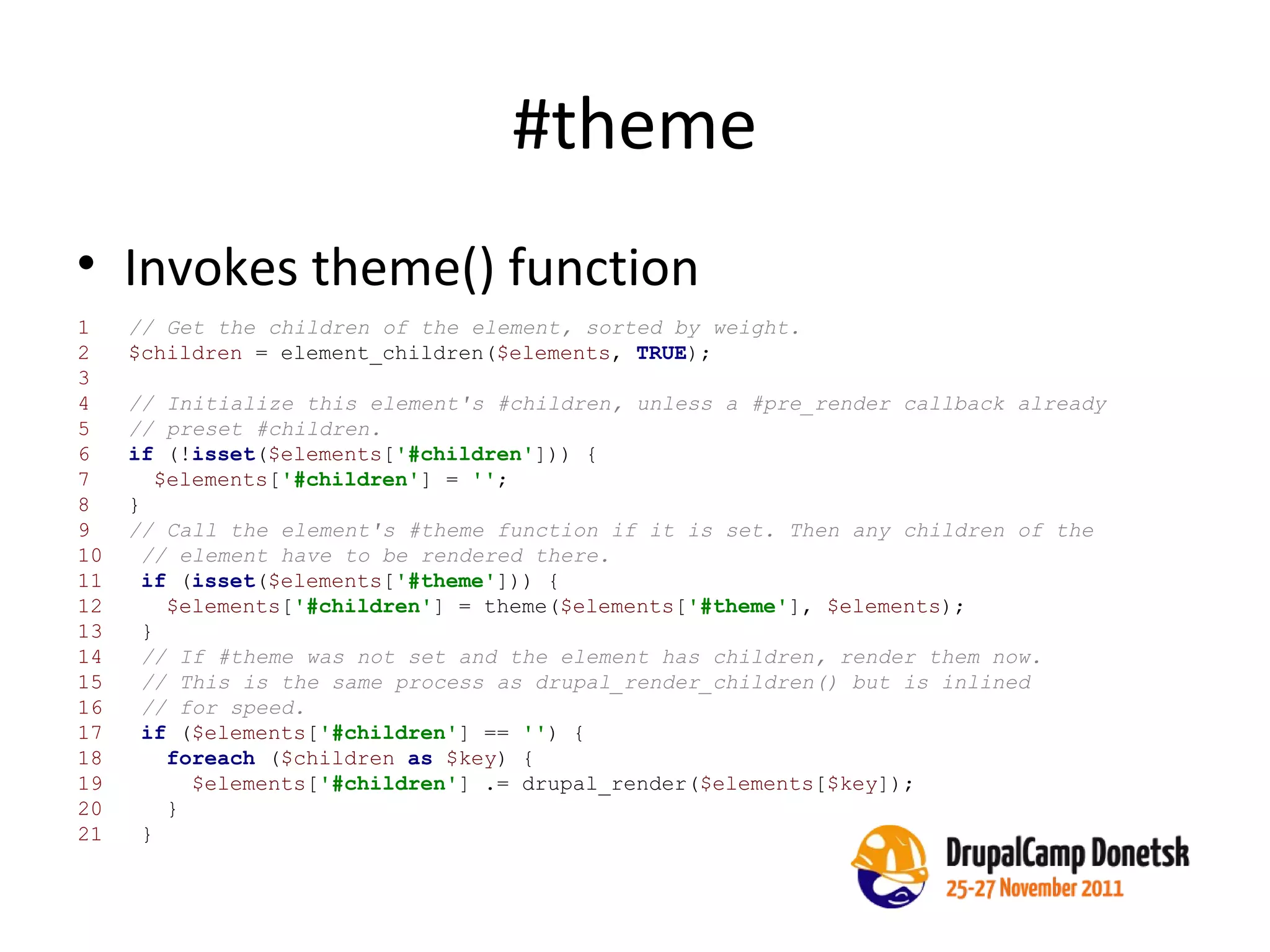 #theme Invokes theme() function 1  // Get the children of the element, sorted by weight. 2  $children  = element_children( $elements ,  TRUE );   3  4  // Initialize this element's #children, unless a #pre_render callback already   5  // preset #children.   6  if  (! isset ( $elements [ '#children' ])) {   7  $elements [ '#children' ] =  '' ;   8  }   9  // Call the element's #theme function if it is set. Then any children of the 10  // element have to be rendered there. 11  if  ( isset ( $elements [ '#theme' ])) { 12  $elements [ '#children' ] = theme( $elements [ '#theme' ],  $elements ); 13  } 14  // If #theme was not set and the element has children, render them now. 15  // This is the same process as drupal_render_children() but is inlined 16  // for speed. 17  if  ( $elements [ '#children' ] ==  '' ) { 18  foreach  ( $children   as   $key ) { 19  $elements [ '#children' ] .= drupal_render( $elements [ $key ]); 20  } 21  } 