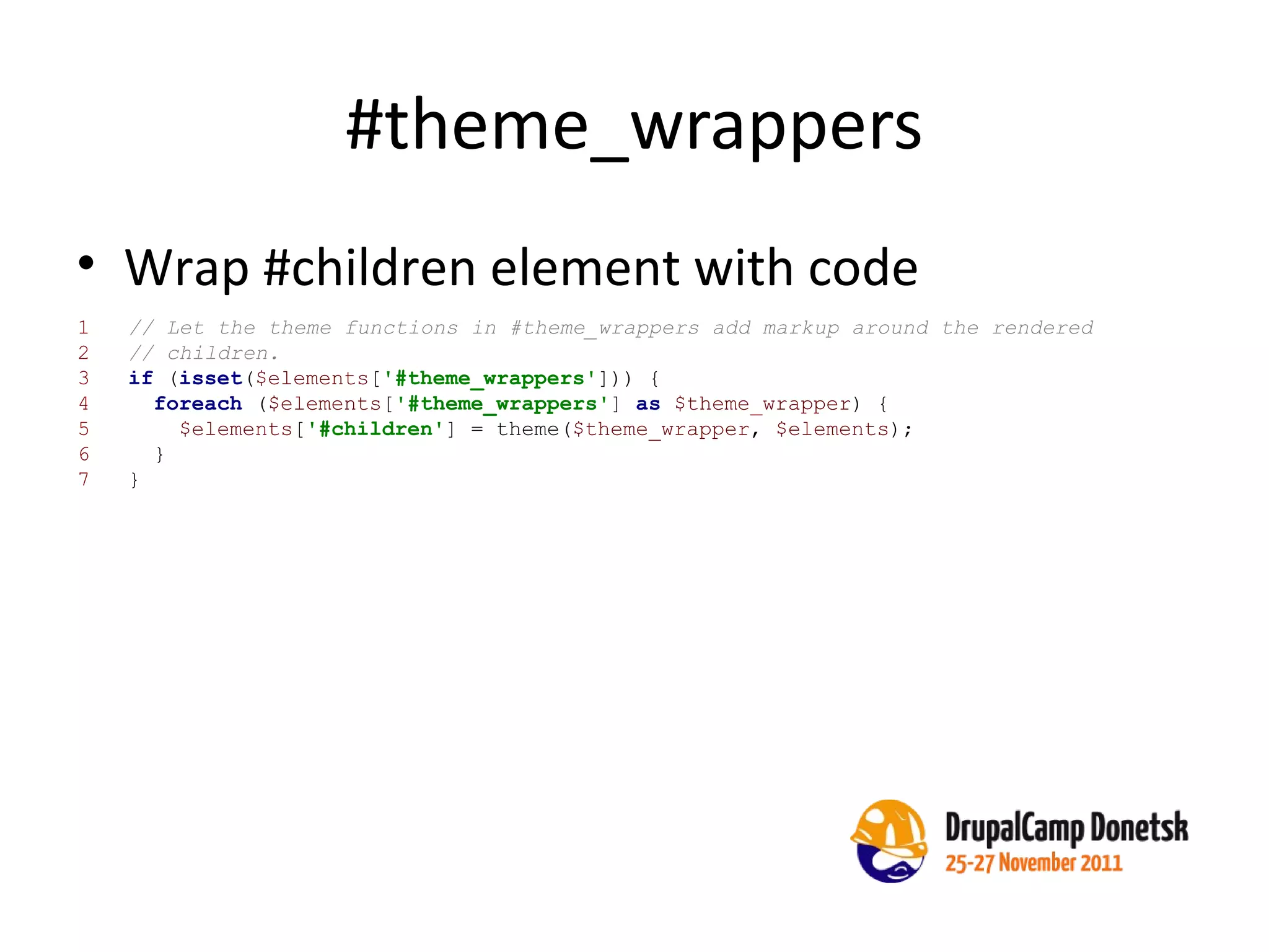 #theme_wrappers Wrap #children element with code 1  // Let the theme functions in #theme_wrappers add markup around the rendered 2  // children. 3  if  ( isset ( $elements [ '#theme_wrappers' ])) { 4  foreach  ( $elements [ '#theme_wrappers' ]  as   $theme_wrapper ) { 5  $elements [ '#children' ] = theme( $theme_wrapper ,  $elements ); 6  } 7  } 