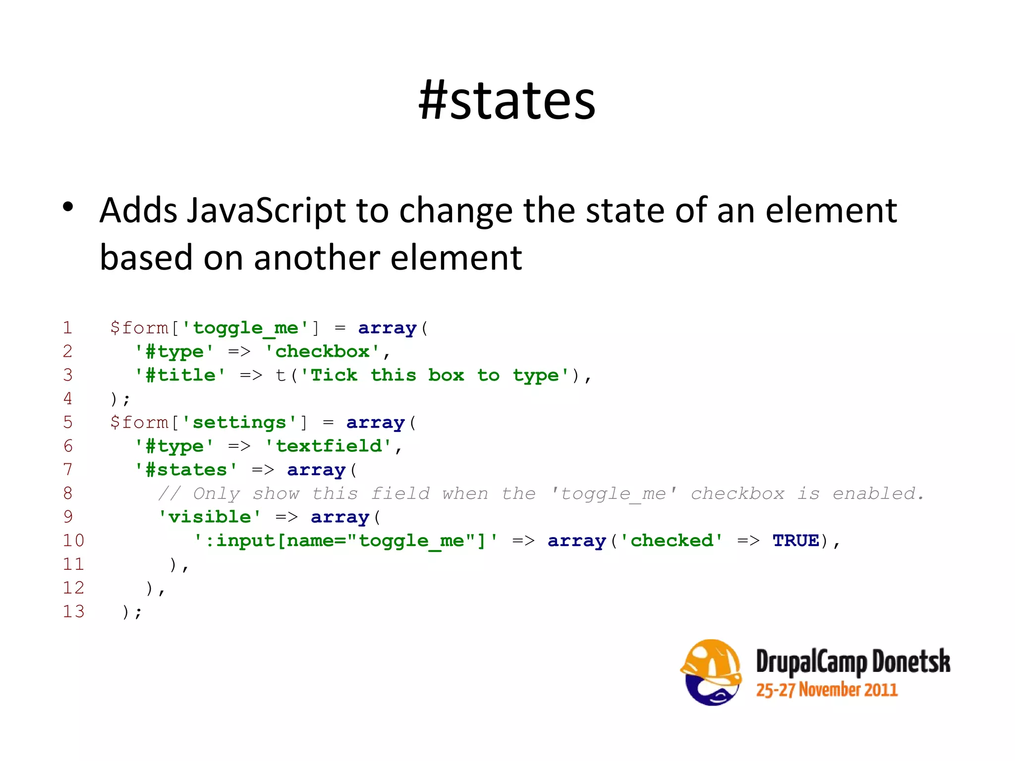 #states Adds JavaScript to change the state of an element based on another element 1  $form [ 'toggle_me' ] =  array (   2  '#type'  =>  'checkbox' ,   3  '#title'  => t( 'Tick this box to type' ),   4  );   5  $form [ 'settings' ] =  array (   6  '#type'  =>  'textfield' ,   7  '#states'  =>  array (   8  // Only show this field when the 'toggle_me' checkbox is enabled.   9  'visible'  =>  array ( 10  ':input[name="toggle_me"]'  =>  array ( 'checked'  =>  TRUE ), 11  ), 12  ), 13  );   