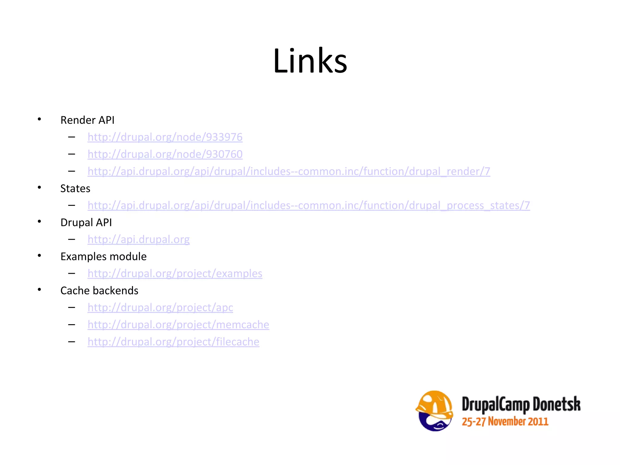 Links Render API http://drupal.org/node/933976 http://drupal.org/node/930760 http://api.drupal.org/api/drupal/includes--common.inc/function/drupal_render/7   States  http://api.drupal.org/api/drupal/includes--common.inc/function/drupal_process_states/7 Drupal API http://api.drupal.org   Examples module http://drupal.org/project/examples Cache backends http://drupal.org/project/apc http://drupal.org/project/memcache http://drupal.org/project/filecache 