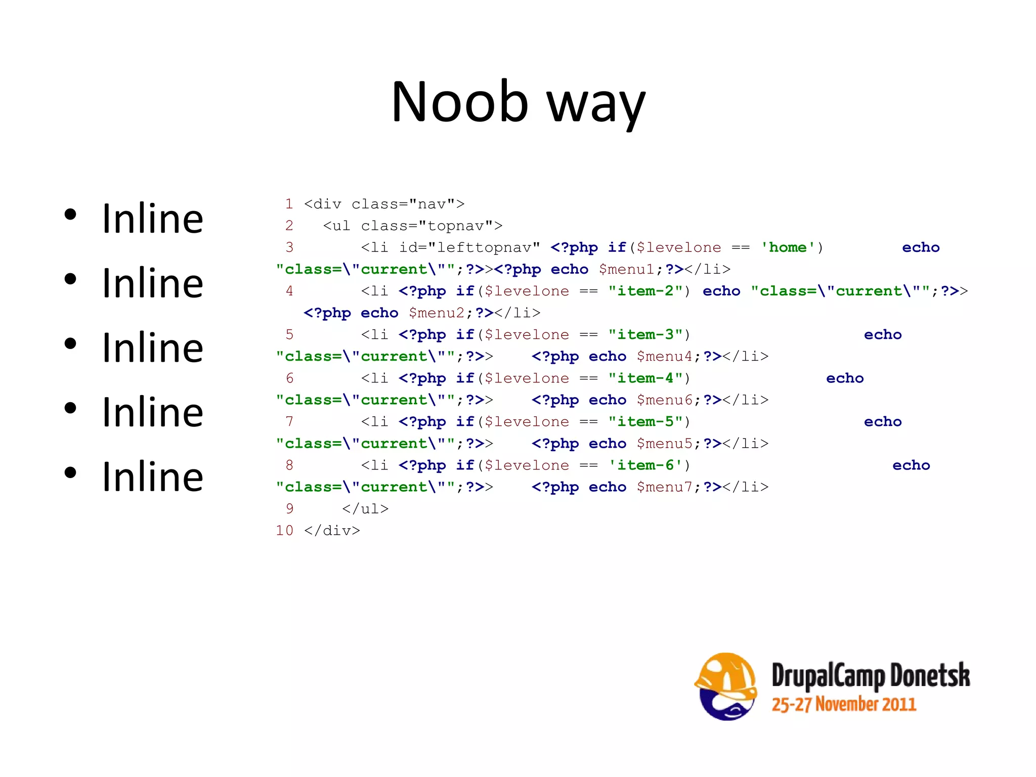 Noob way Inline Inline Inline Inline Inline 1  <div class="nav"> 2  <ul class="topnav">  3  <li id="lefttopnav"  <?php if ( $levelone  ==  'home' )  echo   "class= \" current \" " ; ?> > <?php echo   $menu1 ; ?> </li> 4  <li  <?php if ( $levelone  ==  "item-2" )  echo   "class= \" current \" " ; ?> >  <?php echo   $menu2 ; ?> </li> 5  <li  <?php if ( $levelone  ==  "item-3" )  echo   "class= \" current \" " ; ?> >  <?php echo   $menu4 ; ?> </li> 6  <li  <?php if ( $levelone  ==  "item-4" )  echo   "class= \" current \" " ; ?> >  <?php echo   $menu6 ; ?> </li> 7  <li  <?php if ( $levelone  ==  "item-5" )  echo   "class= \" current \" " ; ?> >  <?php echo   $menu5 ; ?> </li> 8  <li  <?php if ( $levelone  ==  'item-6' )  echo   "class= \" current \" " ; ?> >  <?php echo   $menu7 ; ?> </li> 9  </ul> 10  </div> 
