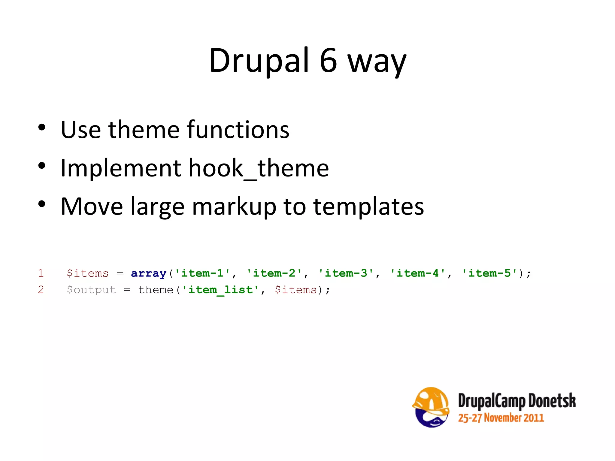 Drupal 6 way Use theme functions Implement hook_theme Move large markup to templates 1  $items  =  array ( 'item-1' ,  'item-2' ,  'item-3' ,  'item-4' ,  'item-5' ); 2  $output  = theme( 'item_list' ,  $items ); 