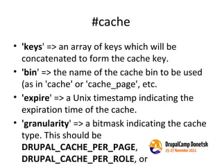 #cache 'keys ' => an array of keys which will be concatenated to form the cache key. 'bin ' => the name of the cache bin to be used (as in 'cache' or 'cache_page', etc. 'expire ' => a Unix timestamp indicating the expiration time of the cache. 'granularity ' => a bitmask indicating the cache type. This should be  DRUPAL_CACHE_PER_PAGE ,  DRUPAL_CACHE_PER_ROLE , or  DRUPAL_CACHE_PER_USER 