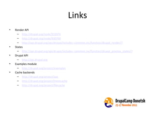 Links Render API http://drupal.org/node/933976 http://drupal.org/node/930760 http://api.drupal.org/api/drupal/includes--common.inc/function/drupal_render/7   States  http://api.drupal.org/api/drupal/includes--common.inc/function/drupal_process_states/7 Drupal API http://api.drupal.org   Examples module http://drupal.org/project/examples Cache backends http://drupal.org/project/apc http://drupal.org/project/memcache http://drupal.org/project/filecache 