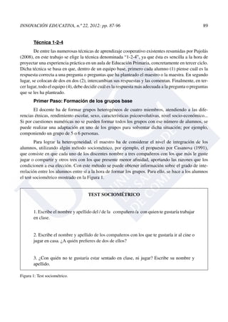 INNOVACIÓN EDUCATIVA, n.º 22, 2012: pp. 87-96	 89
Técnica 1-2-4
De entre las numerosas técnicas de aprendizaje cooperativo existentes resumidas por Pujolás
(2008), en este trabajo se elige la técnica denominada “1-2-4”, ya que ésta es sencilla a la hora de
proyectar una experiencia práctica en un aula de Educación Primaria, concretamente en tercer ciclo.
Dicha técnica se basa en que, dentro de un equipo base, primero cada alumno (1) piense cuál es la
respuesta correcta a una pregunta o preguntas que ha planteado el maestro o la maestra. En segundo
lugar, se colocan de dos en dos (2), intercambian sus respuestas y las comentan. Finalmente, en ter-
cer lugar, todo el equipo (4), debe decidir cuál es la respuesta más adecuada a la pregunta o preguntas
que se les ha planteado.
Primer Paso: Formación de los grupos base
El docente ha de formar grupos heterogéneos de cuatro miembros, atendiendo a las dife-
rencias étnicas, rendimiento escolar, sexo, características psicoevolutivas, nivel socio-económico...
Si por cuestiones numéricas no se pueden formar todos los grupos con ese número de alumnos, se
puede realizar una adaptación en uno de los grupos para solventar dicha situación; por ejemplo,
componiendo un grupo de 5 o 6 personas.
Para lograr la heterogeneidad, el maestro ha de considerar el nivel de integración de los
alumnos, utilizando algún método sociométrico, por ejemplo, el propuesto por Casanova (1991),
que consiste en que cada uno de los discentes nombre a tres compañeros con los que más le guste
jugar o compartir y otros tres con los que presente menor afinidad, aportando las razones que los
condicionen a esa elección. Con este método se puede obtener información sobre el grado de inte-
rrelación entre los alumnos entre sí a la hora de formar los grupos. Para ello, se hace a los alumnos
el test sociométrico mostrado en la Figura 1.
TEST SOCIOMÉTRICO
1. Escribe el nombre y apellido del / de la compañero /a con quien te gustaría trabajar
en clase.
2. Escribe el nombre y apellido de los compañeros con los que te gustaría ir al cine o
jugar en casa. ¿A quién prefieres de dos de ellos?
3. ¿Con quién no te gustaría estar sentado en clase, ni jugar? Escribe su nombre y
apellido.
Figura 1: Test sociométrico.
 
 