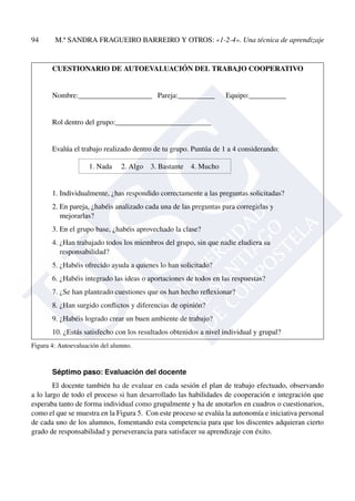 94	 M.ª sandra fragueiro barreiro Y OTROS: «1-2-4». Una técnica de aprendizaje
CUESTIONARIO DE AUTOEVALUACIÓN DEL TRABAJO COOPERATIVO
Nombre:____________________ Pareja:__________ Equipo:__________
Rol dentro del grupo:__________________________
Evalúa el trabajo realizado dentro de tu grupo. Puntúa de 1 a 4 considerando:
1. Nada 2. Algo 3. Bastante 4. Mucho
1. Individualmente, ¿has respondido correctamente a las preguntas solicitadas?
2. En pareja, ¿habéis analizado cada una de las preguntas para corregirlas y
	 mejorarlas?
3. En el grupo base, ¿habéis aprovechado la clase?
4. ¿Han trabajado todos los miembros del grupo, sin que nadie eludiera su
	 responsabilidad?
5. ¿Habéis ofrecido ayuda a quienes lo han solicitado?
6. ¿Habéis integrado las ideas o aportaciones de todos en las respuestas?
7. ¿Se han planteado cuestiones que os han hecho reflexionar?
8. ¿Han surgido conflictos y diferencias de opinión?
9. ¿Habéis logrado crear un buen ambiente de trabajo?
10. ¿Estás satisfecho con los resultados obtenidos a nivel individual y grupal?
Figura 4: Autoevaluación del alumno.
Séptimo paso: Evaluación del docente
El docente también ha de evaluar en cada sesión el plan de trabajo efectuado, observando
a lo largo de todo el proceso si han desarrollado las habilidades de cooperación e integración que
esperaba tanto de forma individual como grupalmente y ha de anotarlos en cuadros o cuestionarios,
como el que se muestra en la Figura 5. Con este proceso se evalúa la autonomía e iniciativa personal
de cada uno de los alumnos, fomentando esta competencia para que los discentes adquieran cierto
grado de responsabilidad y perseverancia para satisfacer su aprendizaje con éxito.
 
 