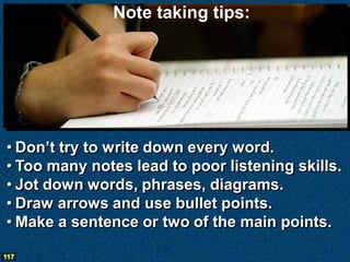 Note taking tips:




• Don’t try to write down every word.
• Too many notes lead to poor listening skills.
• Jot down wor...