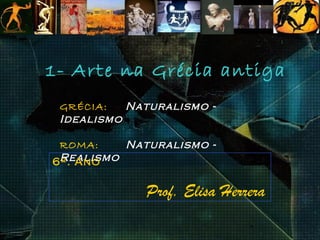 1- Arte na Grécia antiga
 GRÉCIA:   Naturalismo -
 Idealismo

 ROMA:    Naturalismo -
 Realismo
6º. Ano

             Prof. Elisa Herrera
 