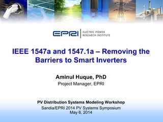 Aminul Huque, PhD
Project Manager, EPRI
PV Distribution Systems Modeling Workshop
Sandia/EPRI 2014 PV Systems Symposium
May 6, 2014
IEEE 1547a and 1547.1a – Removing the
Barriers to Smart Inverters
 