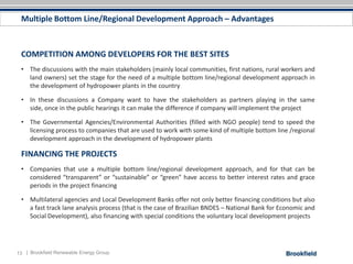 Multiple Bottom Line/Regional Development Approach – Advantages



 COMPETITION AMONG DEVELOPERS FOR THE BEST SITES
 • The discussions with the main stakeholders (mainly local communities, first nations, rural workers and
   land owners) set the stage for the need of a multiple bottom line/regional development approach in
   the development of hydropower plants in the country

 • In these discussions a Company want to have the stakeholders as partners playing in the same
   side, once in the public hearings it can make the difference if company will implement the project

 • The Governmental Agencies/Environmental Authorities (filled with NGO people) tend to speed the
   licensing process to companies that are used to work with some kind of multiple bottom line /regional
   development approach in the development of hydropower plants

 FINANCING THE PROJECTS
 • Companies that use a multiple bottom line/regional development approach, and for that can be
   considered “transparent” or “sustainable” or “green” have access to better interest rates and grace
   periods in the project financing

 • Multilateral agencies and Local Development Banks offer not only better financing conditions but also
   a fast track lane analysis process (that is the case of Brazilian BNDES – National Bank for Economic and
   Social Development), also financing with special conditions the voluntary local development projects




13 | Brookfield Renewable Energy Group
 