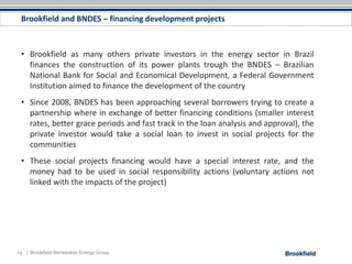 Brookfield and BNDES – financing development projects



 • Brookfield as many others private investors in the energy sector in Brazil
   finances the construction of its power plants trough the BNDES – Brazilian
   National Bank for Social and Economical Development, a Federal Government
   Institution aimed to finance the development of the country
 • Since 2008, BNDES has been approaching several borrowers trying to create a
   partnership where in exchange of better financing conditions (smaller interest
   rates, better grace periods and fast track in the loan analysis and approval), the
   private investor would take a social loan to invest in social projects for the
   communities
 • These social projects financing would have a special interest rate, and the
   money had to be used in social responsibility actions (voluntary actions not
   linked with the impacts of the project)




14 | Brookfield Renewable Energy Group
 