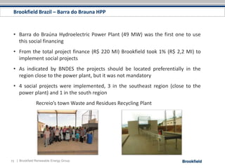Brookfield Brazil – Barra do Brauna HPP



 • Barra do Braúna Hydroelectric Power Plant (49 MW) was the first one to use
   this social financing
 • From the total project finance (R$ 220 MI) Brookfield took 1% (R$ 2,2 MI) to
   implement social projects
 • As indicated by BNDES the projects should be located preferentially in the
   region close to the power plant, but it was not mandatory
 • 4 social projects were implemented, 3 in the southeast region (close to the
   power plant) and 1 in the south region
                Recreio’s town Waste and Residues Recycling Plant




15 | Brookfield Renewable Energy Group
 