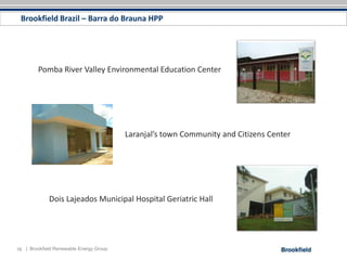 Brookfield Brazil – Barra do Brauna HPP




         Pomba River Valley Environmental Education Center




                                         Laranjal’s town Community and Citizens Center




             Dois Lajeados Municipal Hospital Geriatric Hall




16 | Brookfield Renewable Energy Group
 