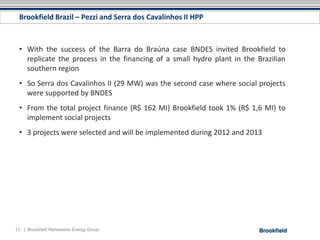 Brookfield Brazil – Pezzi and Serra dos Cavalinhos II HPP



 • With the success of the Barra do Braúna case BNDES invited Brookfield to
   replicate the process in the financing of a small hydro plant in the Brazilian
   southern region
 • So Serra dos Cavalinhos II (29 MW) was the second case where social projects
   were supported by BNDES
 • From the total project finance (R$ 162 MI) Brookfield took 1% (R$ 1,6 MI) to
   implement social projects
 • 3 projects were selected and will be implemented during 2012 and 2013




17 | Brookfield Renewable Energy Group
 