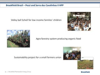 Brookfield Brazil – Pezzi and Serra dos Cavalinhos II HPP




         Volley ball Scholl for low income families' children




                                         Agro forestry system producing organic food




             Sustainability project for a small farmers union




18 | Brookfield Renewable Energy Group
 