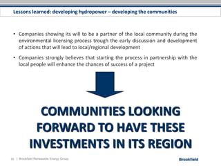 Lessons learned: developing hydropower – developing the communities



 • Companies showing its will to be a partner of the local community during the
   environmental licensing process trough the early discussion and development
   of actions that will lead to local/regional development
 • Companies strongly believes that starting the process in partnership with the
   local people will enhance the chances of success of a project




              COMMUNITIES LOOKING
             FORWARD TO HAVE THESE
            INVESTMENTS IN ITS REGION
19 | Brookfield Renewable Energy Group
 