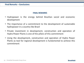 Final Remarks – Conclusions



                                         FINAL REMARKS
 • Hydropower is the energy behind Brazilian social and economic
   development
 • The importance of a commitment to the development of sustainable
   hydropower in a country like Brazil
 • Private investment in development, construction and operation of
   Hydro Power Plants is one of the pillars of this commitment
 • Using the development, construction and operation of Hydro Power
   Plants as tool for regional development is fundamental to achieve this
   commitment




20 | Brookfield Renewable Energy Group
 