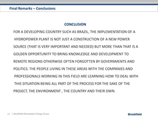 Final Remarks – Conclusions



                                         CONCLUSION
     FOR A DEVELOPING COUNTRY SUCH AS BRAZIL, THE IMPLEMENTATION OF A
      HYDROPOWER PLANT IS NOT JUST A CONSTRUCTION OF A NEW POWER
     SOURCE (THAT IS VERY IMPORTANT AND NEEDED) BUT MORE THAN THAT IS A
     GOLDEN OPPORTUNITY TO BRING KNOWLEDGE AND DEVELOPMENT TO
     REMOTE REGIONS OTHERWISE OFTEN FORGOTTEN BY GOVERNMENTS AND
     POLITICS. THE PEOPLE LIVING IN THESE AREAS WITH THE COMPANIES AND
      PROFESSIONALS WORKING IN THIS FIELD ARE LEARNING HOW TO DEAL WITH
      THIS SITUATION BEING ALL PART OF THE PROCESS FOR THE SAKE OF THE
     PROJECT, THE ENVIRONMENT , THE COUNTRY AND THEIR OWN.




21 | Brookfield Renewable Energy Group
 