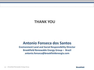THANK YOU




                            Antonio Fonseca dos Santos
                      Environment Land and Social Responsibility Director
                         Brookfield Renewable Energy Group – Brazil
                           antonio.fonseca@brookfieldenergia.com




22 | Brookfield Renewable Energy Group
 