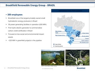 Brookfield Renewable Energy Group - BRAZIL
                                                                                            Hydroelectric Power Plant Locations

    ~ 300 employees
     Brookfield one of the largest privately owned small
       hydroelectric energy producers in Brazil

     36 power generating facilities in operation (626 MW)

     First hydro electric generator to commercialize
       carbon credit certificates in Brazil                                          Mato Grosso
                                                                                     Goiás                                                Minas Gerais
     Focused on low social and environmental impact
                                                                                     Mato Grosso do Sul
                                                                                                                                         Rio de Janeiro
       assets
                                                                                                                                               Paraná
     ~325 MW in greenfield projects in the pipeline                                                                                    Santa Catarina
                                                                                                                                     Rio Grande do Sul
                                                                                     Head offices
                                                                                     Operating plants




                                                    SHPP Anna Maria, Minas Gerais                         SHPP Guary, Minas Gerais
4    | Brookfield Renewable Energy Group                For Institutional Use Only
 