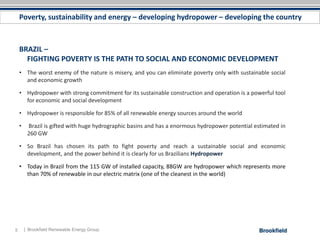 Poverty, sustainability and energy – developing hydropower – developing the country



    BRAZIL –
      FIGHTING POVERTY IS THE PATH TO SOCIAL AND ECONOMIC DEVELOPMENT
    • The worst enemy of the nature is misery, and you can eliminate poverty only with sustainable social
      and economic growth

    • Hydropower with strong commitment for its sustainable construction and operation is a powerful tool
      for economic and social development

    • Hydropower is responsible for 85% of all renewable energy sources around the world

    •    Brazil is gifted with huge hydrographic basins and has a enormous hydropower potential estimated in
         260 GW

    • So Brazil has chosen its path to fight poverty and reach a sustainable social and economic
      development, and the power behind it is clearly for us Brazilians Hydropower

    • Today in Brazil from the 115 GW of installed capacity, 88GW are hydropower which represents more
      than 70% of renewable in our electric matrix (one of the cleanest in the world)




5       | Brookfield Renewable Energy Group
 