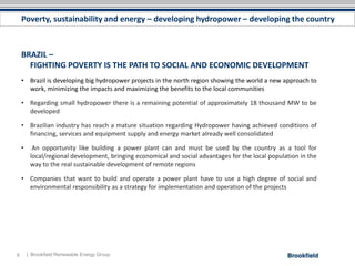 Poverty, sustainability and energy – developing hydropower – developing the country



    BRAZIL –
      FIGHTING POVERTY IS THE PATH TO SOCIAL AND ECONOMIC DEVELOPMENT
    • Brazil is developing big hydropower projects in the north region showing the world a new approach to
      work, minimizing the impacts and maximizing the benefits to the local communities

    • Regarding small hydropower there is a remaining potential of approximately 18 thousand MW to be
      developed

    • Brazilian industry has reach a mature situation regarding Hydropower having achieved conditions of
      financing, services and equipment supply and energy market already well consolidated

    •     An opportunity like building a power plant can and must be used by the country as a tool for
         local/regional development, bringing economical and social advantages for the local population in the
         way to the real sustainable development of remote regions

    • Companies that want to build and operate a power plant have to use a high degree of social and
      environmental responsibility as a strategy for implementation and operation of the projects




6       | Brookfield Renewable Energy Group
 