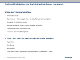 Traditional Triple Bottom Line Analysis X Multiple Bottom Line Analysis



    SOCIAL BOTTOM LINE CRITERIA
    • Reliable Electricity

    • Water Issues – Water Supply, Flood Control, Transportation, Irrigation

    • Aboriginal (First Nations) Issues

    • Sports & Recreation Issues – Fishing, Boating, Swimming

    • Employment – local human resources

    • Social and economic development



    POSSIBLE BOTTOM LINE CRITERIA IN A MULTIPLE ANALYSIS
    • Regulatory

    • Dam Safety

    • Sustainability

    • Other major criteria appropriate to project owner / stakeholders / public


9    | Brookfield Renewable Energy Group
 