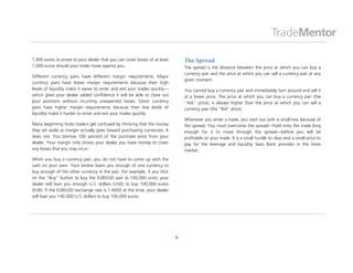 1,000 euros to prove to your dealer that you can cover losses of at least       The Spread
1,000 euros should your trade move against you.                                 The spread is the distance between the price at which you can buy a
                                                                                currency pair and the price at which you can sell a currency pair at any
Different currency pairs have different margin requirements. Major
                                                                                given moment.
currency pairs have lower margin requirements because their high
levels of liquidity make it easier to enter and exit your trades quickly—       You cannot buy a currency pair and immediately turn around and sell it
which gives your dealer added confidence it will be able to close out           at a lower price. The price at which you can buy a currency pair (the
your positions without incurring unexpected losses. Exotic currency             “Ask” price), is always higher than the price at which you can sell a
pairs have higher margin requirements because their low levels of               currency pair (the “Bid” price).
liquidity make it harder to enter and exit your trades quickly.
                                                                                Whenever you enter a trade, you start out with a small loss because of
Many beginning forex traders get confused by thinking that the money            the spread. You must overcome the spread—hold onto the trade long
they set aside as margin actually goes toward purchasing currencies. It         enough for it to move through the spread—before you will be
does not. You borrow 100 percent of the purchase price from your                profitable on your trade. It is a small hurdle to clear and a small price to
dealer. Your margin only shows your dealer you have money to cover              pay for the leverage and liquidity Saxo Bank provides in the forex
any losses that you may incur.                                                  market.

When you buy a currency pair, you do not have to come up with the
cash on your own. Your broker loans you enough of one currency to
buy enough of the other currency in the pair. For example, if you click
on the “Buy” button to buy the EUR/USD pair at 100,000 units, your
dealer will loan you enough U.S. dollars (USD) to buy 100,000 euros
(EUR). If the EUR/USD exchange rate is 1.4000 at the time, your dealer
will loan you 140,000 U.S. dollars to buy 100,000 euros.




                                                                            9
 