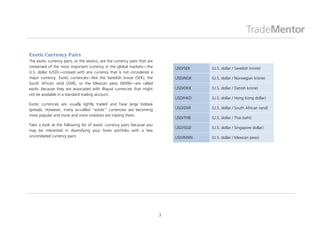 Exotic Currency Pairs
The exotic currency pairs, or the exotics, are the currency pairs that are
comprised of the most important currency in the global markets—the               USD/SEK   (U.S. dollar / Swedish krone)
U.S. dollar (USD)—crossed with any currency that is not considered a
major currency. Exotic currencies—like the Swedish krone (SEK), the              USD/NOK   (U.S. dollar / Norwegian krone)
South African rand (ZAR), or the Mexican peso (MXN)—are called
exotic because they are associated with illiquid currencies that might           USD/DKK   (U.S. dollar / Danish krone)
not be available in a standard trading account.
                                                                                 USD/HKD   (U.S. dollar / Hong Kong dollar)
Exotic currencies are usually lightly traded and have large bid/ask
spreads. However, many so-called “exotic” currencies are becoming                USD/ZAR   (U.S. dollar / South African rand)
more popular and more and more investors are trading them.
                                                                                 USD/THB   (U.S. dollar / Thai baht)
Take a look at the following list of exotic currency pairs because you
                                                                                 USD/SGD   (U.S. dollar / Singapore dollar)
may be interested in diversifying your forex portfolio with a few
uncorrelated currency pairs:                                                     USD/MXN   (U.S. dollar / Mexican peso)




                                                                             3
 