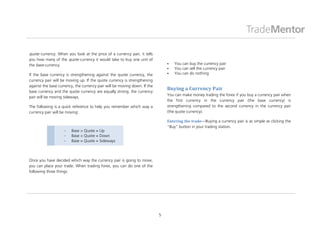 quote currency. When you look at the price of a currency pair, it tells
you how many of the quote currency it would take to buy one unit of
the base currency.                                                                You can buy the currency pair
                                                                                  You can sell the currency pair
If the base currency is strengthening against the quote currency, the             You can do nothing
currency pair will be moving up. If the quote currency is strengthening
against the base currency, the currency pair will be moving down. If the
base currency and the quote currency are equally strong, the currency
                                                                               Buying a Currency Pair
                                                                               You can make money trading the forex if you buy a currency pair when
pair will be moving sideways.
                                                                               the first currency in the currency pair (the base currency) is
The following is a quick reference to help you remember which way a            strengthening compared to the second currency in the currency pair
currency pair will be moving:                                                  (the quote currency).

                                                                               Entering the trade—Buying a currency pair is as simple as clicking the
                                                                               “Buy” button in your trading station.
                        Base > Quote = Up
                        Base < Quote = Down
                        Base = Quote = Sideways



Once you have decided which way the currency pair is going to move,
you can place your trade. When trading forex, you can do one of the
following three things:




                                                                           5
 