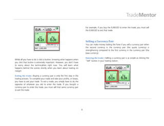 For example, if you buy the EUR/USD to enter the trade, you must sell
                                                                                the EUR/USD to exit that trade.




                                                                                Selling a Currency Pair
                                                                                You can make money trading the forex if you sell a currency pair when
                                                                                the second currency in the currency pair (the quote currency) is
                                                                                strengthening compared to the first currency in the currency pair (the
                                                                                base currency).

                                                                                Entering the trade—Selling a currency pair is as simple as clicking the
While all you have to do is click a button, knowing what happens when
                                                                                “Sell” button in your trading station.
you click that button is extremely important. However, you don’t have
to worry about the technicalities right now. You will learn what
happens behind the scenes shortly when you learn about trading on
margin.

Exiting the trade—Buying a currency pair is only the first step in the
trading process. To complete your trade and take your profits, or losses,
you have to exit your trade. To exit a trade, you simply have to do the
opposite of whatever you did to enter the trade. If you bought a
currency pair to enter the trade, you must sell that same currency pair
to exit the trade.




                                                                            6
 