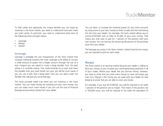 To fully utilize and appreciate the unique benefits you can enjoy by              You can lever, or increase the investing power of, your forex accounts
investing in the forex market, you need to understand how each trade              by using some of your own money to enter a trade and then borrowing
you enter works. In particular, you need to understand what each of               the rest from your dealer. For example, the forex market allows you to
the following three concepts means:                                               control $100,000 with as little as $1,000 of your own money. That
                                                                                  means you only have to pay for 1 percent of the position with your
   Leverage                                                                      own money. You can borrow the remaining 99 percent of the purchase
   Margin
                                                                                  price from your dealer.
   Spread
                                                                                  The leverage you enjoy in the forex market is determined by the margin
                                                                                  you are required to post for each trade.
Leverage
Leverage is probably the one characteristic of the forex market that
intrigues individual investors the most. Leverage is the ability to convert
a small amount of power into a larger amount through the use of a                 Margin
tool. Imagine you are asked to move a large boulder from the spot                 The forex market is an exciting market because your dealer is willing to
where it is currently resting. You could certainly try to push and move           lend you money so you increase your profit-generating potential in all
the boulder with your bare hands, but your job will be much easier if             of your trades. Before your dealer lets you borrow money, however,
you can use a tool—like a large pole—that you can place under the                 you have to show that you have some money to cover any losses you
boulder that will give you some leverage.                                         may incur. Margin is the money you set aside with your dealer for safe
                                                                                  keeping to prove that you are able to cover your losses.
The same principle holds true when you are investing in the forex
market. You can make money by investing just your own money, but                  For example, if you buy the EUR/USD, you will be required to set aside
you can make much more money if you can use the tool of financial                 1 percent of the position size as margin. That means if the position size
leverage by borrowing money from your dealer.                                     is 100,000 euros, you will be required to set aside the equivalent of




                                                                              8
 